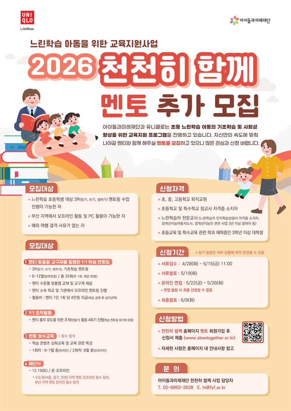 느린학습 아동을 위한 교육지원사업 2026 천천히 함께 멘토 추가 모집아이들과미래재단과 유니클로느느 초등 느린학습 아동의 기초학습 및 사회성 햐상을 위한 교육지원 프로그램을 진행하고 있습니다. 자신만의 속도에 맞춰 나아갈 멘티와 함께 해주실 멘토를 모집하고 있으니 많은 관심과 신청 바랍니다.1. 사업 개요1) 모집대상 : 부산 지역에서 초등 느린학습 아동을 대상으로 오프라인 1:1 학습멘토링 수업 진행이 가능한 자가) 초, 중, 고등학교 퇴직교원나) 초등학교 및 특수학교 정교사 자격증 소지자다) 느린학습자 전문교사 (느린학습자 인지학습상담사 자격증 소지자, 경계선지능아동지도사, 기타 경계선지능인 관련 사업 3년 이상 참여자 등)라) 초등교육 및 특수교육 관련 학과 재학중인 3학년 이상 대학생 2) 모집인원 : 최대 12명 3) 활동기간 : 2026.6.~12.(7개월) 4) 활동내용가) 느린학습아동 맞춤형 교구재를 통한 1:1 학습멘토링(오프라인)- 3R(읽기, 쓰기, 셈하기), 독서 및 문해력 증진 멘토링- 6~12월(방학포함)/ 주 1회, 회당 50분, 총 25회 나) 1:1 조작활동(만들기 활동) 4회기다) 멘토 보수교육- 멘토링 교육 심화 콘텐츠 및 느린학습자 관련 특강- 1회차(온라인): 6~7월 중 / 2회차(오프라인): 8월 중라) 해단식 - 12/19(토) 14:00~16:00 (온, 오프라인) * 수도권 지역 멘토 오프라인 필수 참석, 부산 지역 멘토 온라인 필수 참석 5) 활동혜택 : 1회 당 4만원 지급(세금 공제 후 실지급액) 6) 신청방법 : 천천히 함께 홈페이지 멘토 회원가입 후 신청서 제출- www.slowtogether.or.kr 7) 신청기간 : 2026.04.28.(화) ~ 05.15.(금) 11시까지    2. 문 의- 아이들과미래재단 천천히 함께 담당자 02-6953-3528, 070-4360-0344