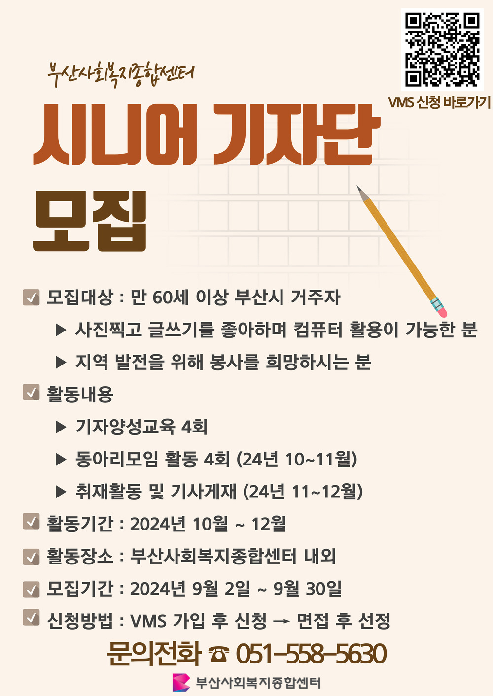 부산사회복지종합센터
시니어 기자단모집
VMS 신청 바로가기 QR코드 https://free-qr.com/link/4M-OclGtPIdVwgB9
모집대상 : 만 60세 이상 부산시 거주자
- 사진찍고 글쓰기를 좋아하며 컴퓨터 활용이 가능한 분
- 지역 발전을 위해 봉사를 희망하시는 분
활동내용
- 기자양성교육 4회
- 동아리모임 활동 4회 (24년 10~11월) 
- 취재활동 및 기사게재 (24년 11~12월)
활동기간 : 2024년 10월 ~ 12월
활동장소: 부산사회복지종합센터 내외
모집기간: 2024년 9월 2일 ~ 9월 30일
신청방법: 1. VMS 가입 후 신청 → 2. 면접 후 선정
문의전화 051-558-5630
부산사회복지종합센터