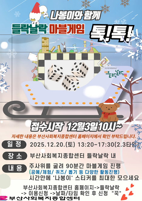 나봉이와 함께 들락달락 마블게임 톡!톡! 부산어린이복합문화공간 들락날락접수시작 12월3일10시~ 자세한 내용은 부산사회복지종합센터 홈페이지에서 확인 부탁드립니다. 일정: 2025.12.20.(토) 13:20~17:30(2.3타임) 장소: 부산사회복지종합센터 들락날락 내 내용 : 주사위를 굴려 90분간 마블게임 진행 (공예/체험/퀴즈/ 뽑기 등 다양한 활동진행) 시간안에 나봉이 스티커를 최대한 모으세요 부산사회복지종합센터 홈페이지-들락날락-이용신청-날짜/타임 확인 후 신청 꾹부산사회복지종합센터