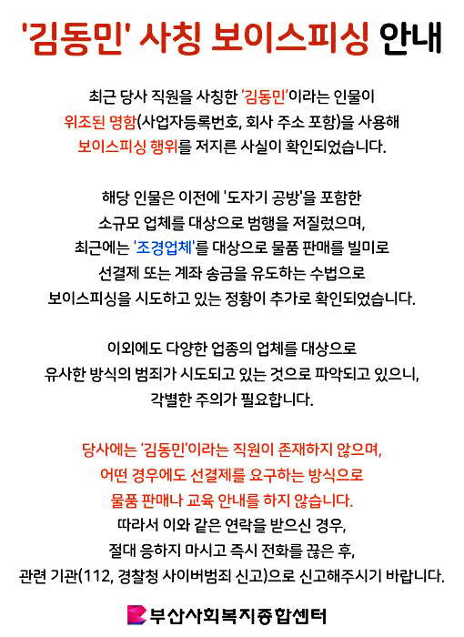 김동민 사칭 보이스피싱 안내최근 당사 직원을 사칭한 김동민이라는 인물이 위조된 명함(사업자등록번호, 회사 주소 포함)을 사용해 보이스피싱 행위를 저지른 사실이 확인되었습니다. 해당 인물은 이전에 도자기 공방을 포함한 소규모 업체를 대상으로 범행을 저질렀으며, 최근에는 조경업체를 대상으로 물품 판매를 빌미로 선결제 또는 계좌 송금을 유도하는 수법으로 보이스피싱을 시도하고 있는 정황이 추가로 확인되었습니다. 이외에도 다양한 업종의 업체를 대상으로 유사한 방식의 범죄가 시도되고 있는 것으로 파악되고 있으니, 각별한 주의가 필요합니다. 당사에는 김동민이라는 직원이 존재하지 않으며, 어떤 경우에도 선결제를 요구하는 방식으로 물품 판매나 교육 안내를 하지 않습니다. 따라서 이와 같은 연락을 받으신 경우, 절대 응하지 마시고 즉시 전화를 끊은 후, 관련 기관(112, 경찰청 사이버범죄 신고)으로 신고해주시기 바랍니다.부산사회복지종합센터